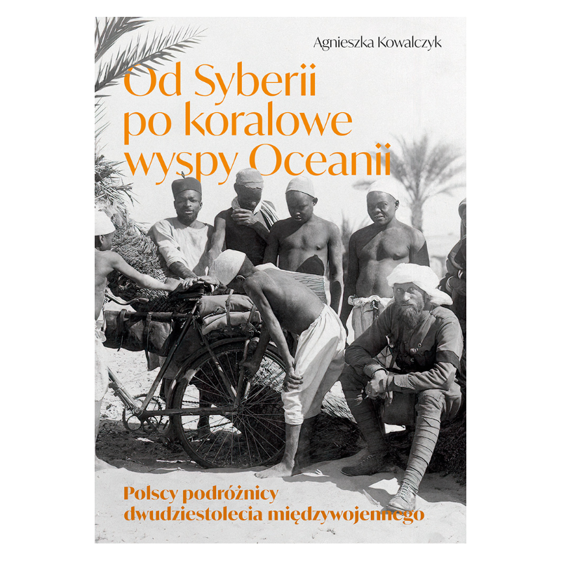 Od Syberii po koralowe wyspy Oceanii. Polscy podróżnicy dwudziestolecia międzywojennego. Agnieszka Kowalczyk